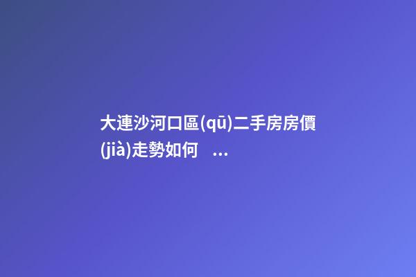 大連沙河口區(qū)二手房房價(jià)走勢如何？79中學(xué)區(qū)房哪些受熱捧？